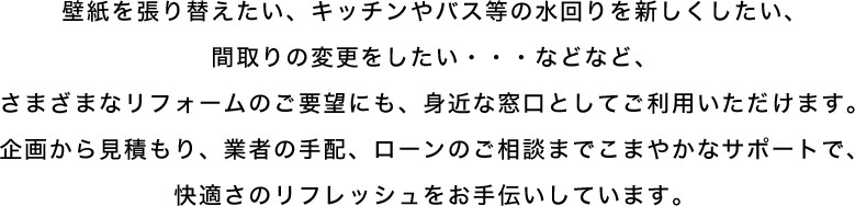 壁紙を張り替えたい、キッチンやバス等の水回りを新しくしたい、間取りの変更をしたい・・・などなど、さまざまなリフォームのご要望にも、身近な窓口としてご利用いただけます。企画から見積もり、業者の手配、ローンのご相談までこまやかなサポートで、快適さのリフレッシュをお手伝いしています。